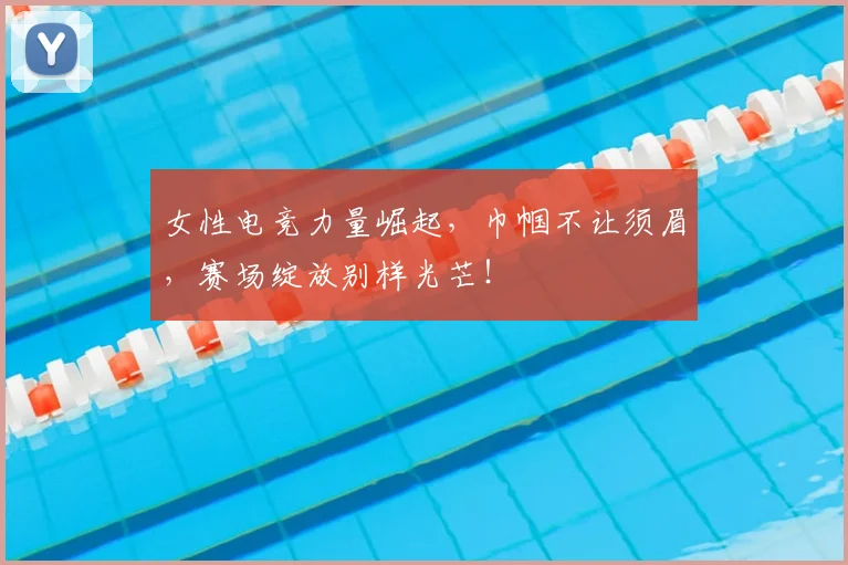 女性电竞力量崛起，巾帼不让须眉，赛场绽放别样光芒！