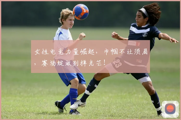 女性电竞力量崛起,巾帼不让须眉,赛场绽放别样光芒!