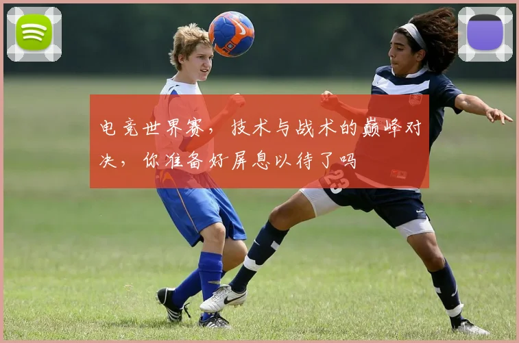 电竞世界赛,技术与战术的巅峰对决,你准备好屏息以待了吗
