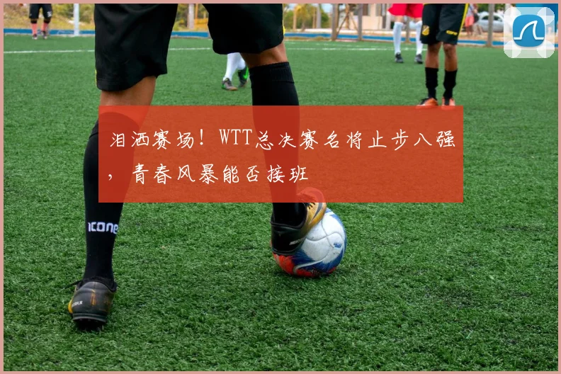 泪洒赛场！WTT总决赛名将止步八强，青春风暴能否接班