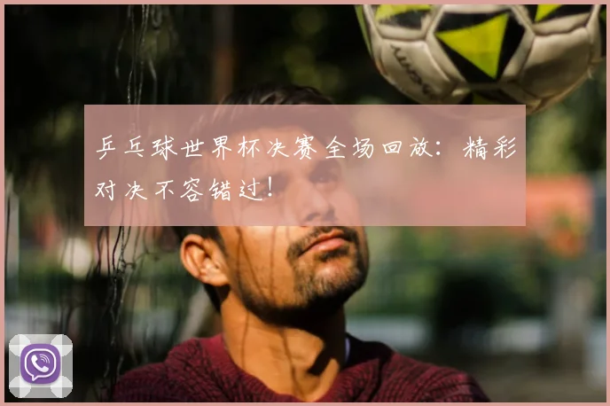 乒乓球世界杯决赛全场回放：精彩对决不容错过！