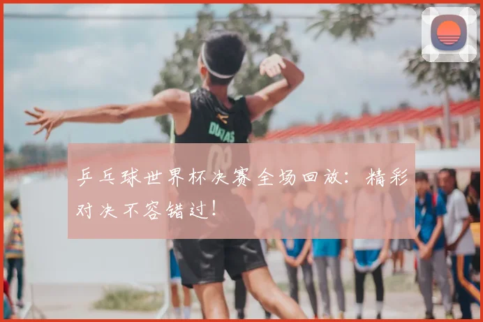 乒乓球世界杯决赛全场回放：精彩对决不容错过！