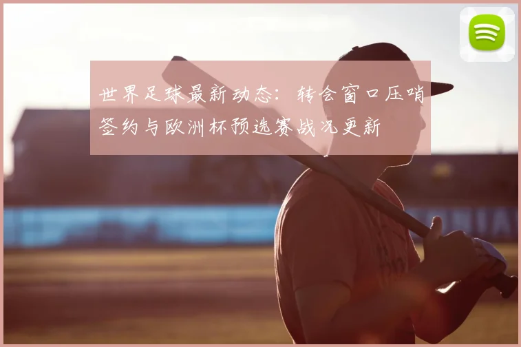 世界足球最新动态：转会窗口压哨签约与欧洲杯预选赛战况更新