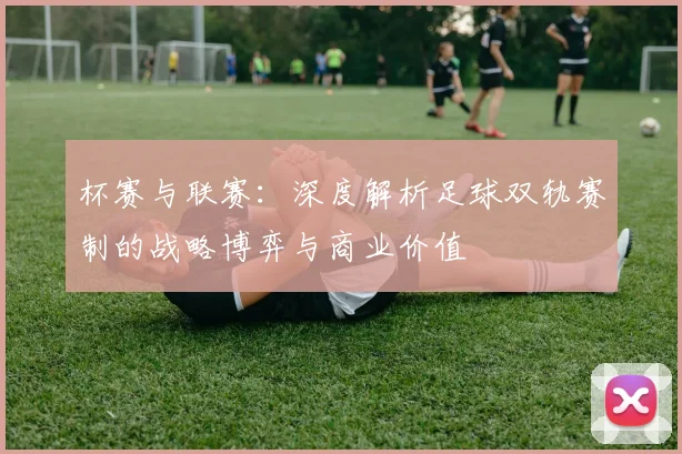 杯赛与联赛:深度解析足球双轨赛制的战略博弈与商业价值