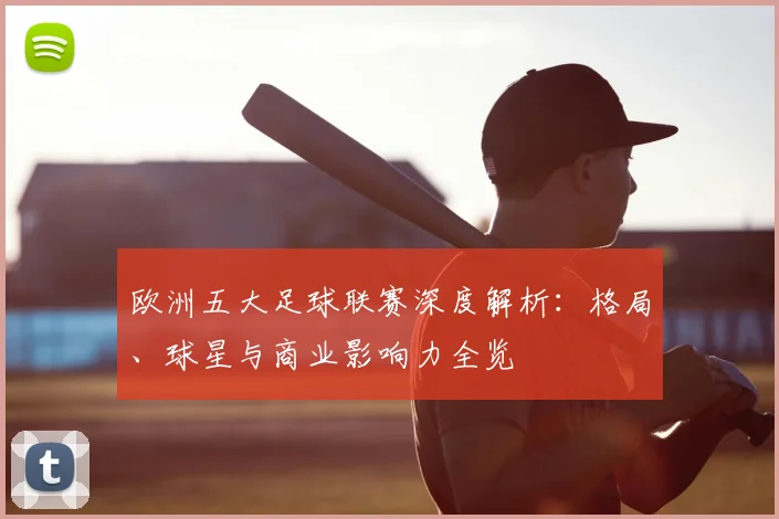 欧洲五大足球联赛深度解析：格局、球星与商业影响力全览