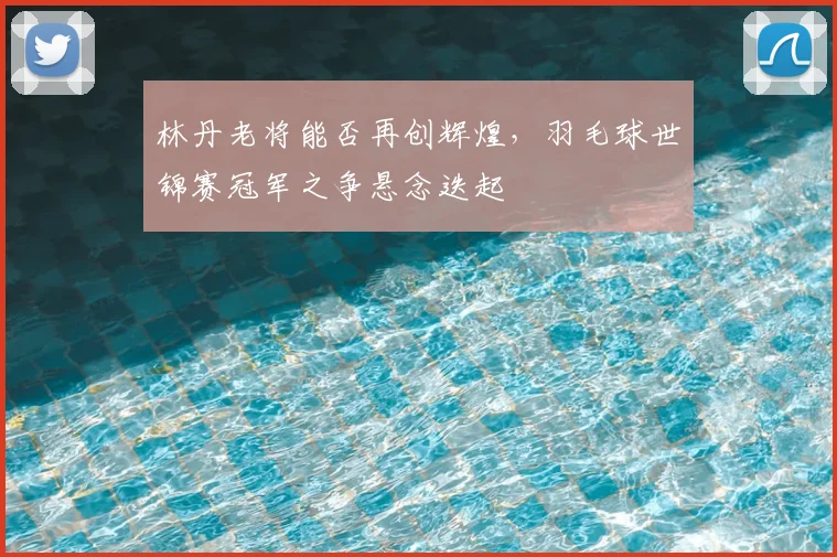林丹老将能否再创辉煌,羽毛球世锦赛冠军之争悬念迭起