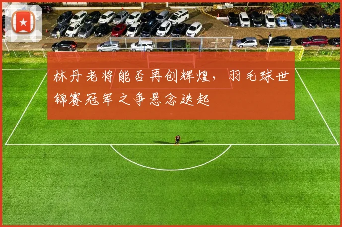 林丹老将能否再创辉煌,羽毛球世锦赛冠军之争悬念迭起