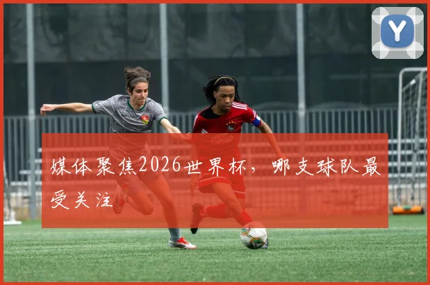 媒体聚焦2026世界杯,哪支球队最受关注